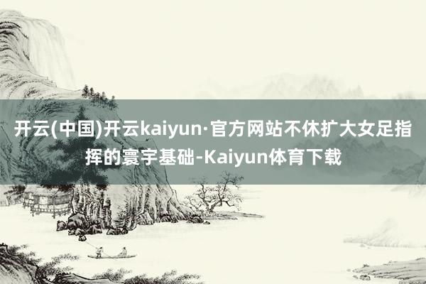 开云(中国)开云kaiyun·官方网站不休扩大女足指挥的寰宇基础-Kaiyun体育下载