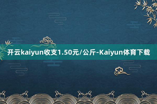 开云kaiyun收支1.50元/公斤-Kaiyun体育下载