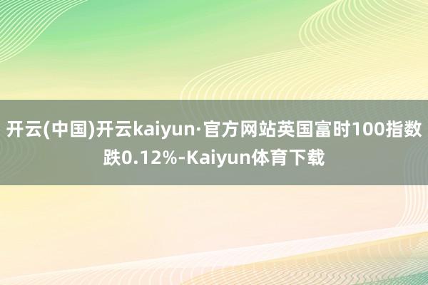 开云(中国)开云kaiyun·官方网站英国富时100指数跌0.12%-Kaiyun体育下载