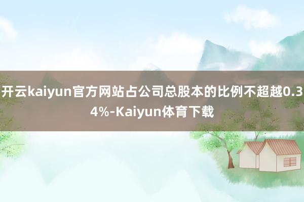 开云kaiyun官方网站占公司总股本的比例不超越0.34%-Kaiyun体育下载