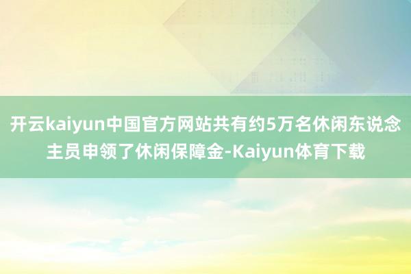 开云kaiyun中国官方网站共有约5万名休闲东说念主员申领了休闲保障金-Kaiyun体育下载