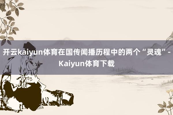 开云kaiyun体育在国传闻播历程中的两个“灵魂”-Kaiyun体育下载