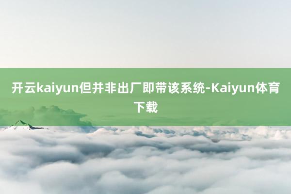 开云kaiyun但并非出厂即带该系统-Kaiyun体育下载