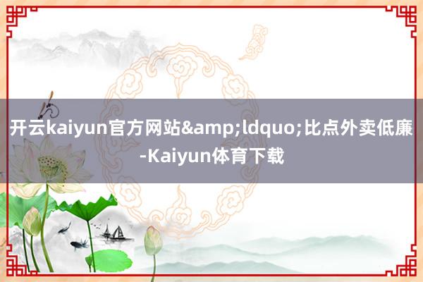 开云kaiyun官方网站&ldquo;比点外卖低廉-Kaiyun体育下载