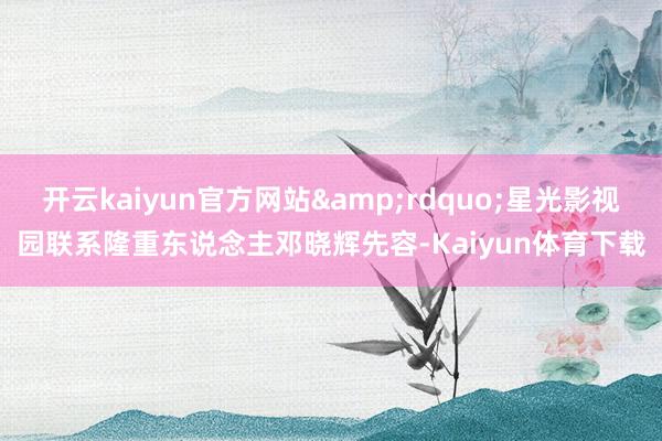 开云kaiyun官方网站&rdquo;星光影视园联系隆重东说念主邓晓辉先容-Kaiyun体育下载