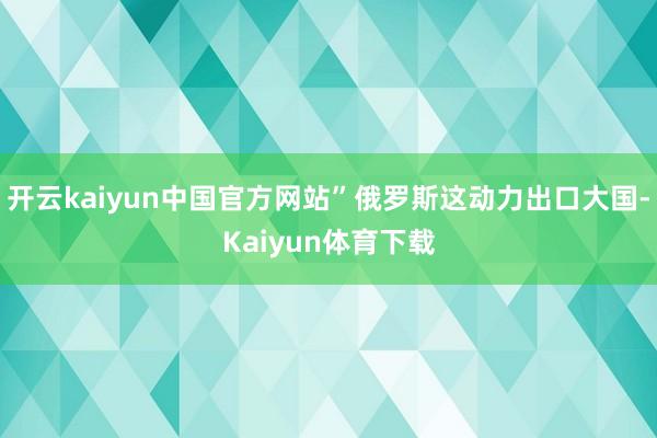 开云kaiyun中国官方网站”俄罗斯这动力出口大国-Kaiyun体育下载