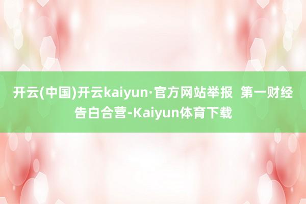 开云(中国)开云kaiyun·官方网站举报  第一财经告白合营-Kaiyun体育下载