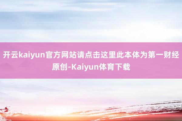 开云kaiyun官方网站请点击这里此本体为第一财经原创-Kaiyun体育下载