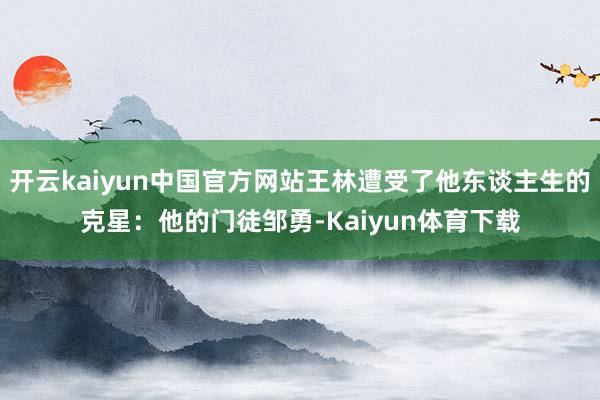 开云kaiyun中国官方网站王林遭受了他东谈主生的克星：他的门徒邹勇-Kaiyun体育下载