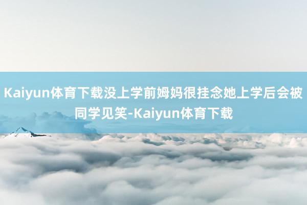 Kaiyun体育下载没上学前姆妈很挂念她上学后会被同学见笑-Kaiyun体育下载