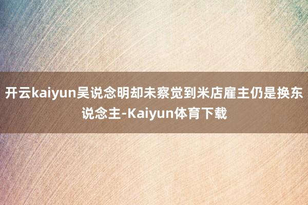 开云kaiyun吴说念明却未察觉到米店雇主仍是换东说念主-Kaiyun体育下载