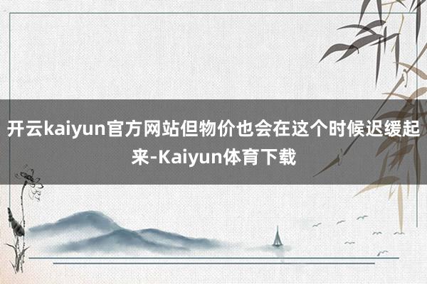 开云kaiyun官方网站但物价也会在这个时候迟缓起来-Kaiyun体育下载