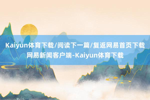 Kaiyun体育下载/阅读下一篇/复返网易首页下载网易新闻客户端-Kaiyun体育下载