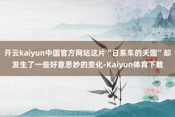 开云kaiyun中国官方网站这片“日系车的天国”却发生了一些好意思妙的变化-Kaiyun体育下载