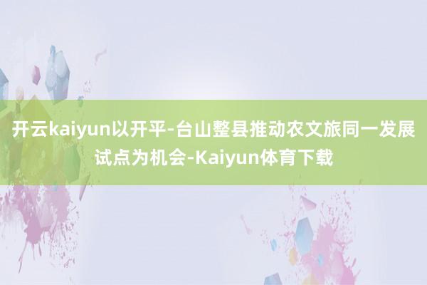 开云kaiyun以开平-台山整县推动农文旅同一发展试点为机会-Kaiyun体育下载