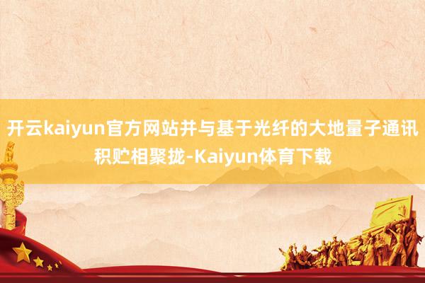 开云kaiyun官方网站并与基于光纤的大地量子通讯积贮相聚拢-Kaiyun体育下载