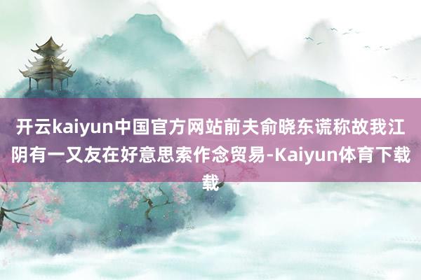 开云kaiyun中国官方网站前夫俞晓东谎称故我江阴有一又友在好意思索作念贸易-Kaiyun体育下载