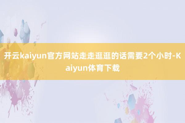 开云kaiyun官方网站走走逛逛的话需要2个小时-Kaiyun体育下载