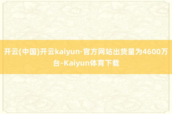 开云(中国)开云kaiyun·官方网站出货量为4600万台-Kaiyun体育下载