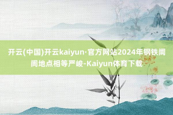 开云(中国)开云kaiyun·官方网站2024年钢铁阛阓地点相等严峻-Kaiyun体育下载