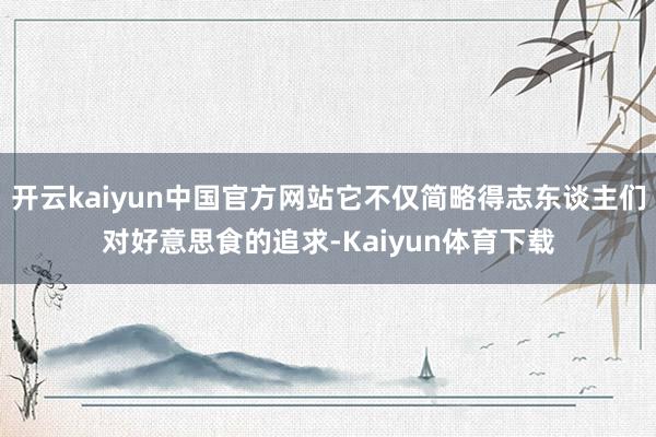 开云kaiyun中国官方网站它不仅简略得志东谈主们对好意思食的追求-Kaiyun体育下载