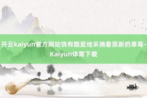 开云kaiyun官方网站饶有酷爱地采摘着簇新的草莓-Kaiyun体育下载