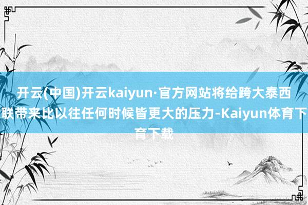 开云(中国)开云kaiyun·官方网站将给跨大泰西关联带来比以往任何时候皆更大的压力-Kaiyun体育下载