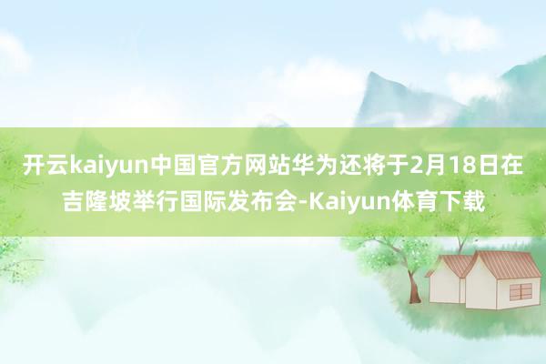 开云kaiyun中国官方网站华为还将于2月18日在吉隆坡举行国际发布会-Kaiyun体育下载