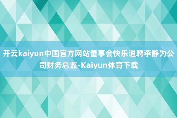 开云kaiyun中国官方网站董事会快乐遴聘李静为公司财务总监-Kaiyun体育下载