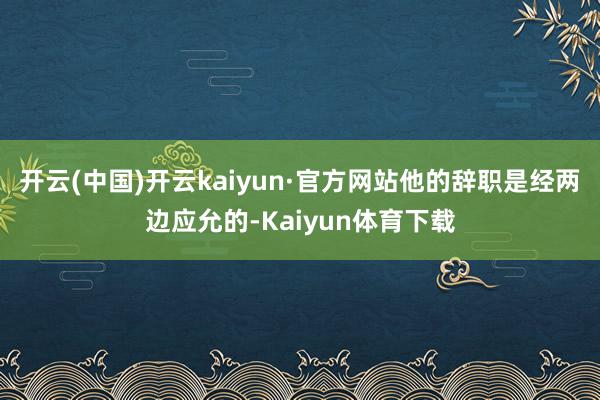 开云(中国)开云kaiyun·官方网站他的辞职是经两边应允的-Kaiyun体育下载