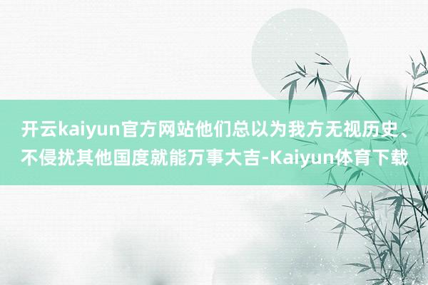 开云kaiyun官方网站他们总以为我方无视历史、不侵扰其他国度就能万事大吉-Kaiyun体育下载