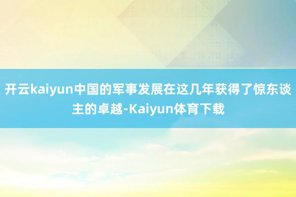 开云kaiyun中国的军事发展在这几年获得了惊东谈主的卓越-Kaiyun体育下载