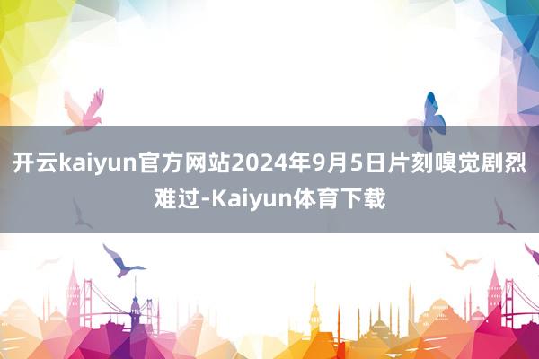 开云kaiyun官方网站2024年9月5日片刻嗅觉剧烈难过-Kaiyun体育下载