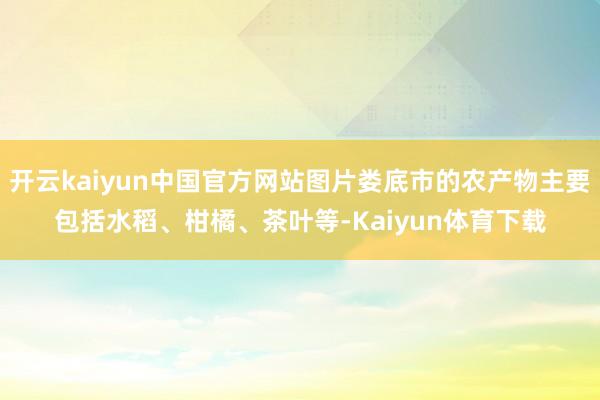 开云kaiyun中国官方网站图片娄底市的农产物主要包括水稻、柑橘、茶叶等-Kaiyun体育下载